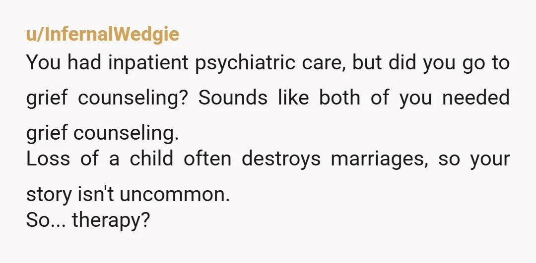 u/InfernalWedgie You had inpatient psychiatric care, but did you go to grief counseling? Sounds like both of you needed grief counseling. Loss of a child often destroys marriages, so your...
