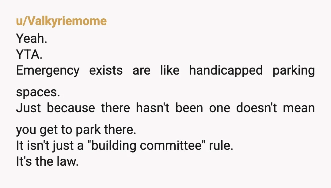u/Valkyriemome Yeah. YTA. Emergency exists are like handicapped parking spaces. Just because there hasn't been one doesn't mean you get to park there. It isn't just a "building committee" rule....