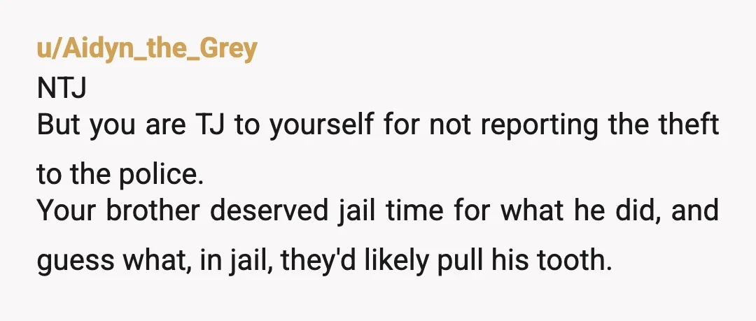 u/Aidyn_the_Grey NTJ But you are TJ to yourself for not reporting the theft to the police. Your brother deserved jail time for what he did, and guess what, in jail,...