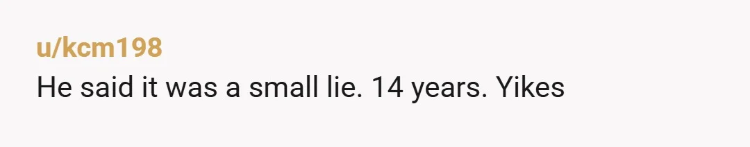 u/Moose-Live He was 28 when you were born. 28. And then there's the "small lie" he told you - despite knowing that you were already uncomfortable with the (phony) 14...