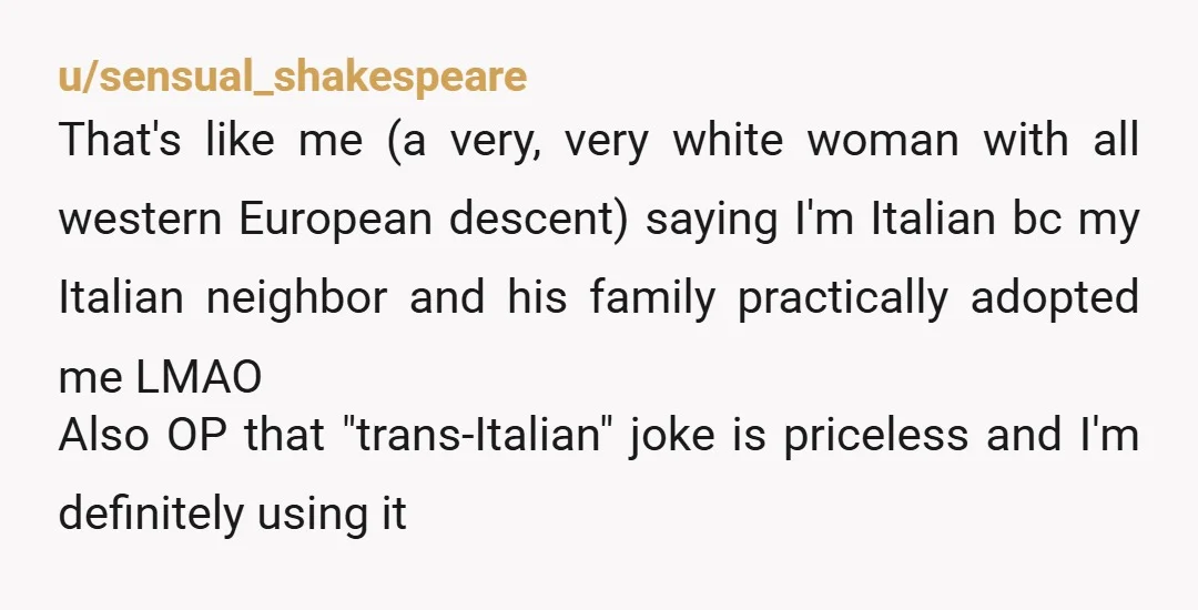 u/sensual_shakespeare That's like me (a very, very white woman with all western European descent) saying I'm Italian bc my Italian neighbor and his family practically adopted me LMAO Also OP...