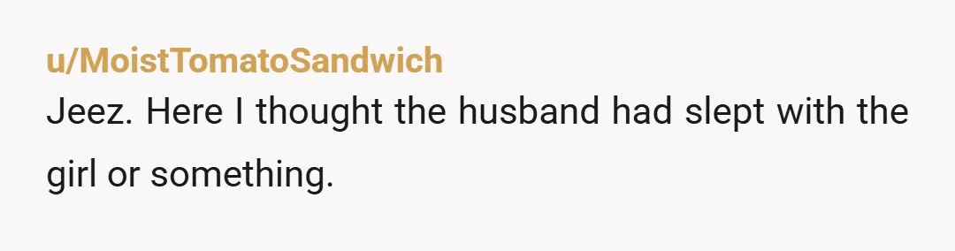 u/MoistTomatoSandwich
Jeez. Here I thought the husband had slept with the girl or something.