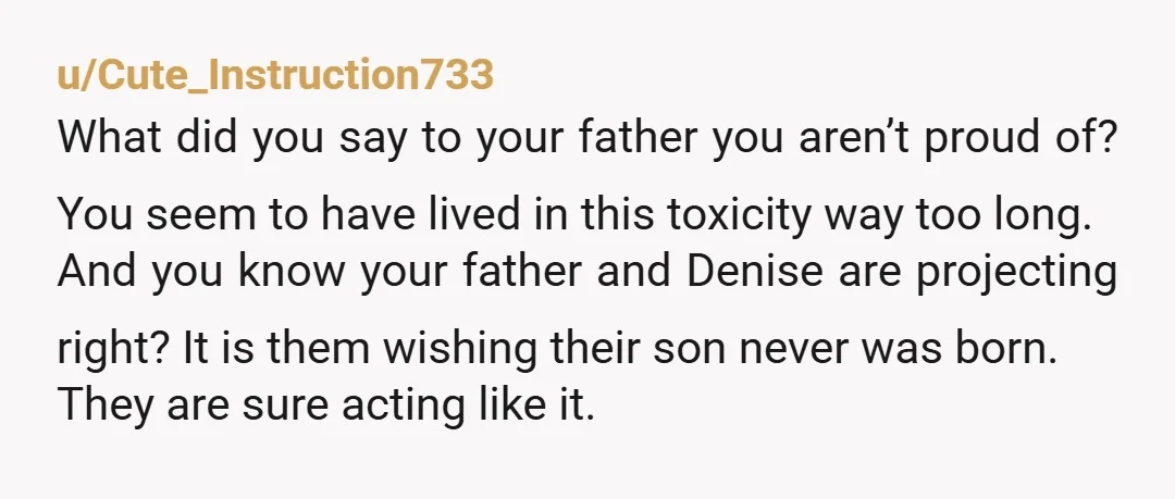 u/Cute_Instruction733 What did you say to your father you aren’t proud of? You seem to have lived in this toxicity way too long. And you know your father and Denise...