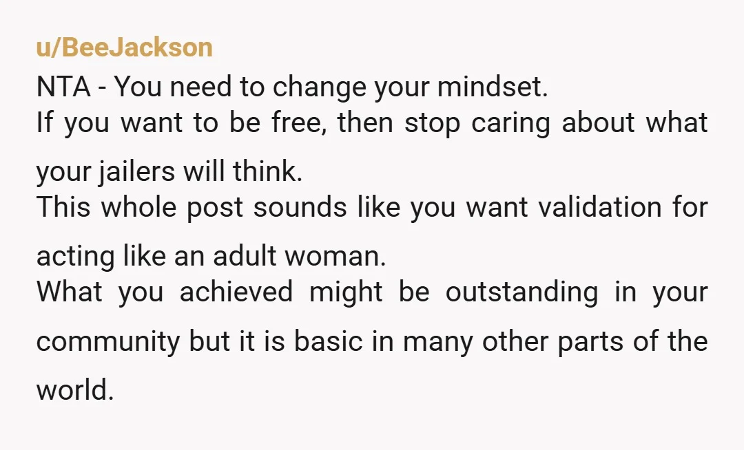 u/BeeJackson NTA - You need to change your mindset. If you want to be free, then stop caring about what your jailers will think. This whole post sounds like you...