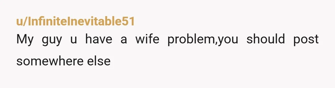 u/InfiniteInevitable51
My guy u have a wife problem,you should post somewhere else