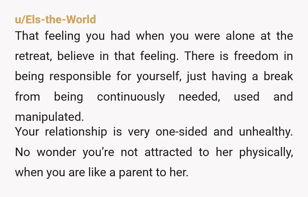 u/Els-the-World That feeling you had when you were alone at the retreat, believe in that feeling. There is freedom in being responsible for yourself, just having a break from being...