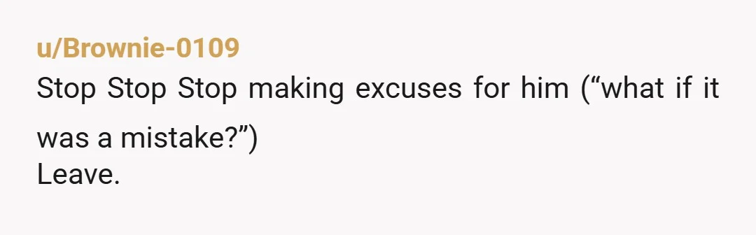 u/Brownie-0109
Stop Stop Stop making excuses for him (“what if it was a mistake?”)
Leave.