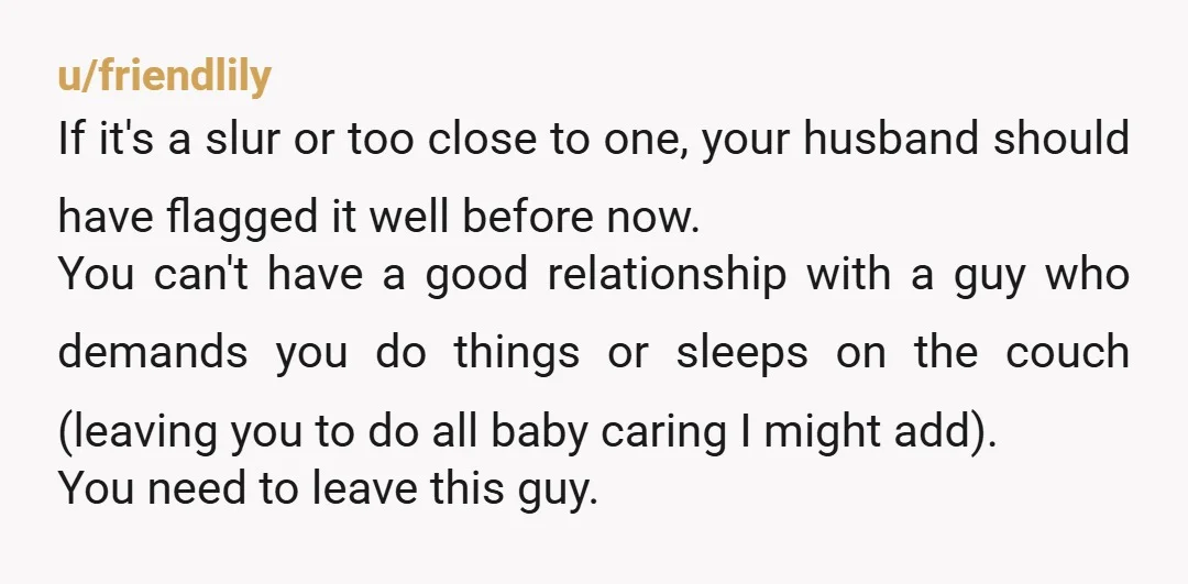 u/friendlily If it's a slur or too close to one, your husband should have flagged it well before now. You can't have a good relationship with a guy who demands...