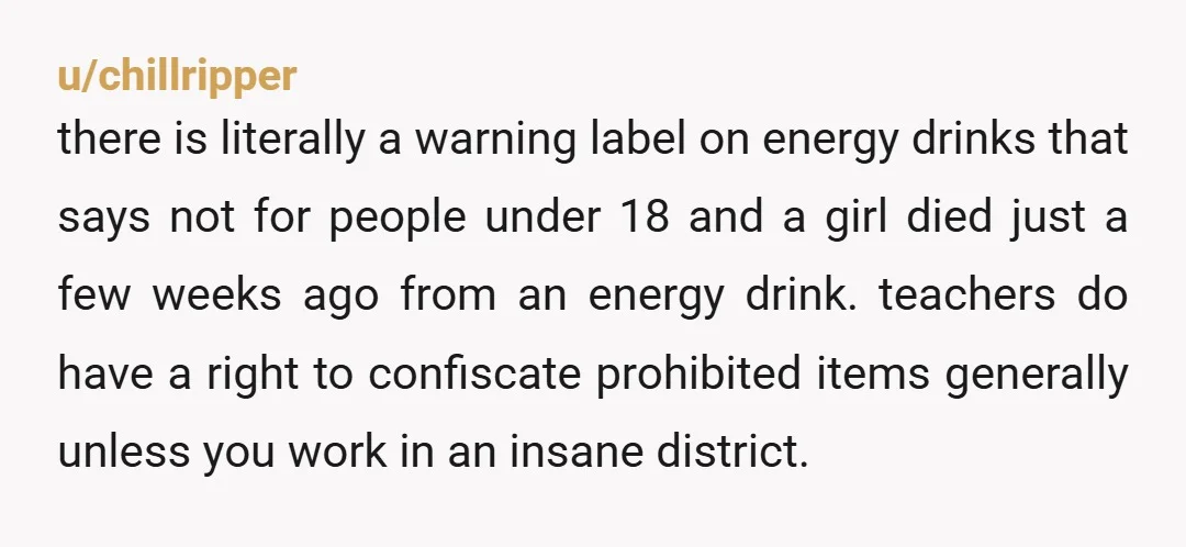 u/chillripper there is literally a warning label on energy drinks that says not for people under 18 and a girl died just a few weeks ago from an energy drink....