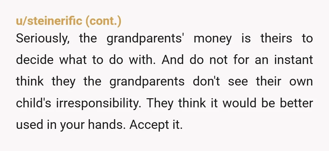 u/dncrmom NTA if I were the grandparents I would be so angry that her parents would receive nothing. Her parents don’t want to help you. They want to spend the...