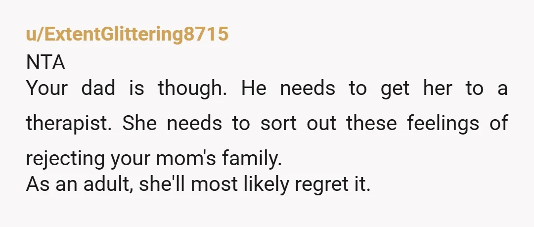 u/ExtentGlittering8715 NTA Your dad is though. He needs to get her to a therapist. She needs to sort out these feelings of rejecting your mom's family. As an adult, she'll...