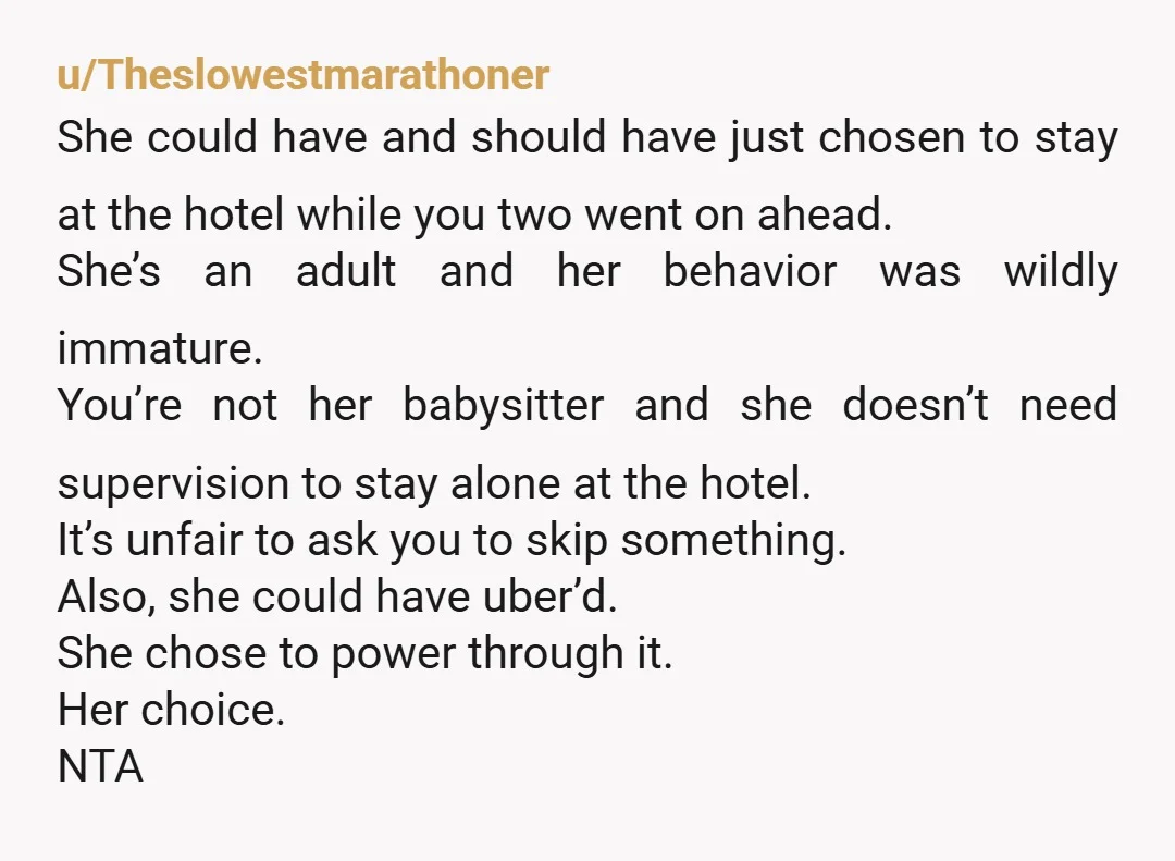 u/Theslowestmarathoner She could have and should have just chosen to stay at the hotel while you two went on ahead. She’s an adult and her behavior was wildly immature. You’re...