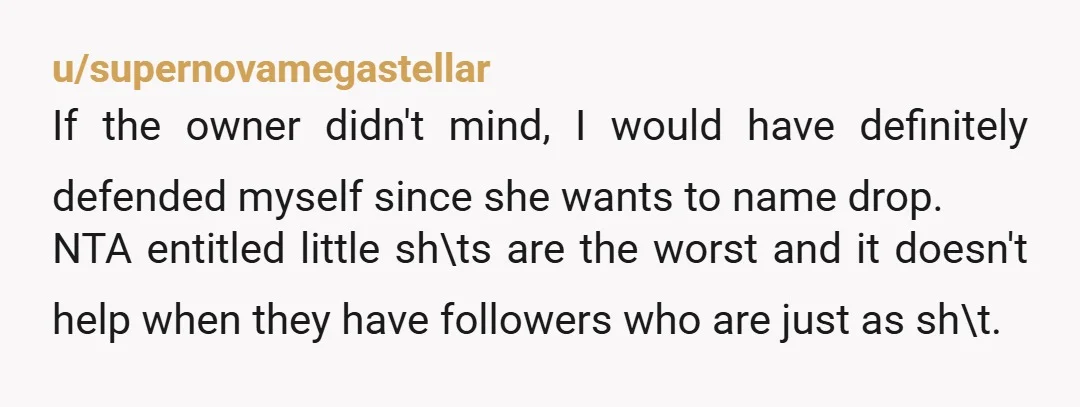 u/supernovamegastellar If the owner didn't mind, I would have definitely defended myself since she wants to name drop. NTA entitled little sh\ts are the worst and it doesn't help when...