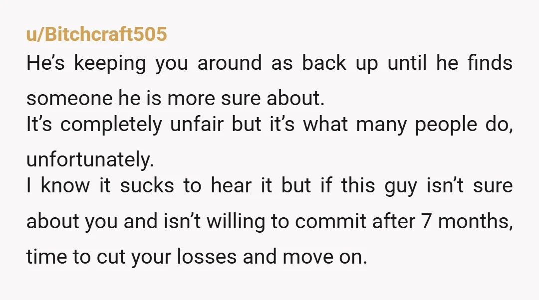 u/Bitchcraft505 He’s keeping you around as back up until he finds someone he is more sure about. It’s completely unfair but it’s what many people do, unfortunately. I know it...