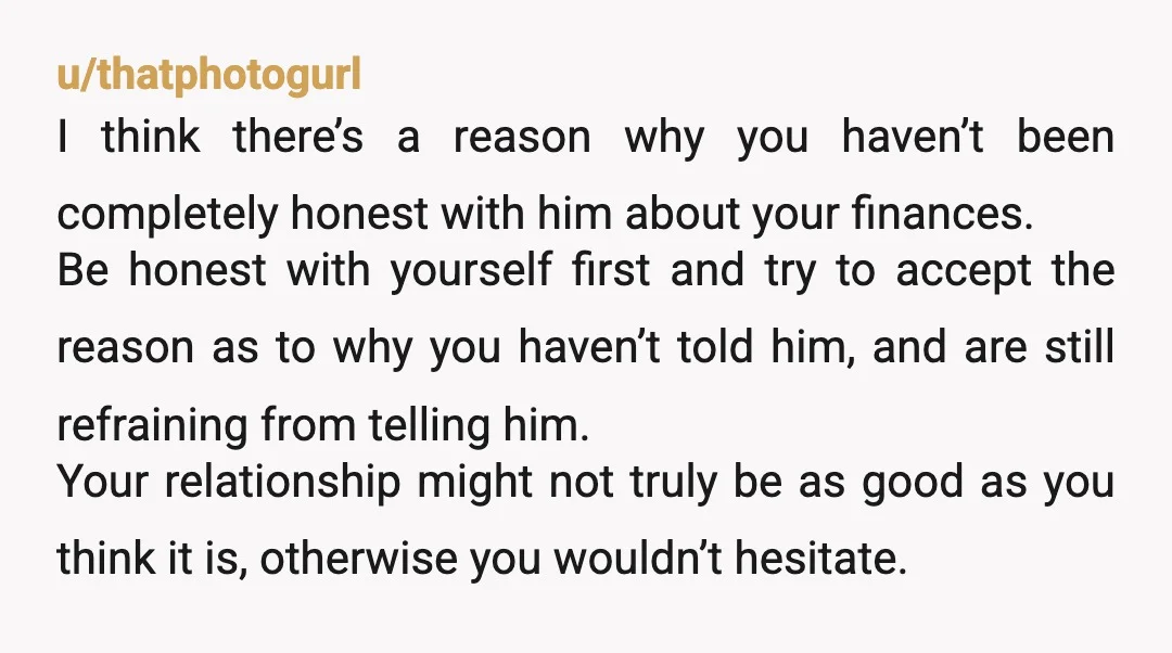 u/thatphotogurl I think there’s a reason why you haven’t been completely honest with him about your finances. Be honest with yourself first and try to accept the reason as to...
