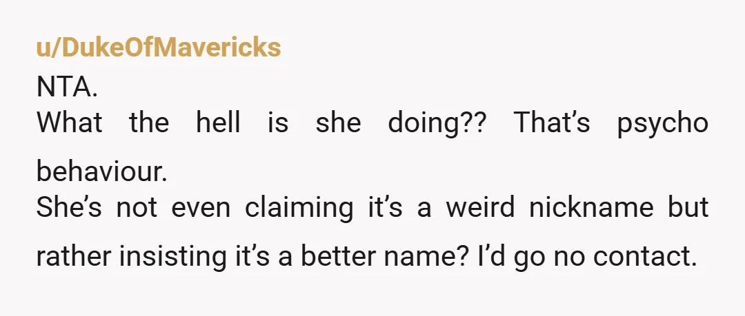 u/DukeOfMavericks
NTA.
What the hell is she doing?? That’s psycho behaviour.
She’s not even claiming it’s a weird nickname but rather insisting it’s a better name? I’d go no contact.