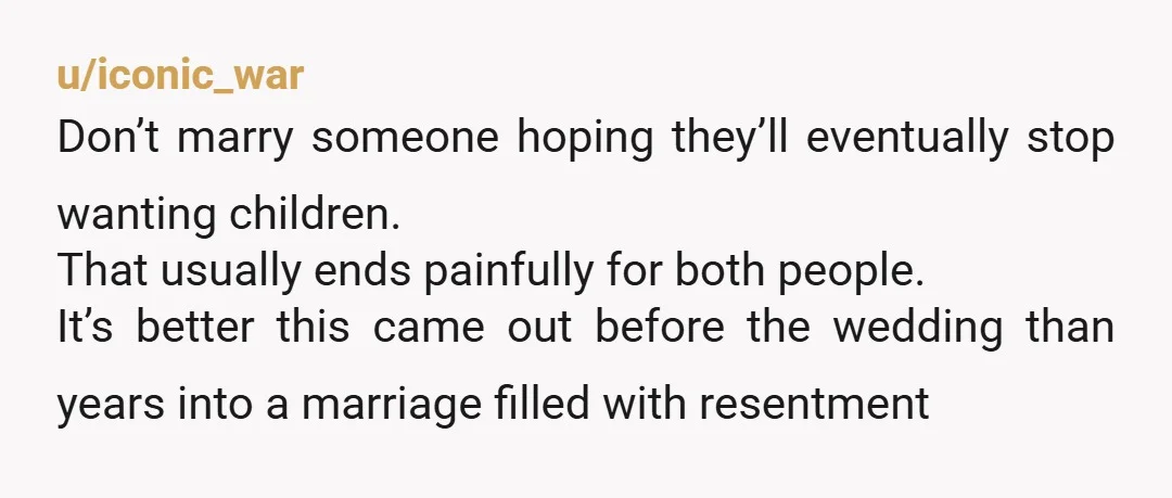 u/iconic_war Don’t marry someone hoping they’ll eventually stop wanting children. That usually ends painfully for both people. It’s better this came out before the wedding than years into a marriage...