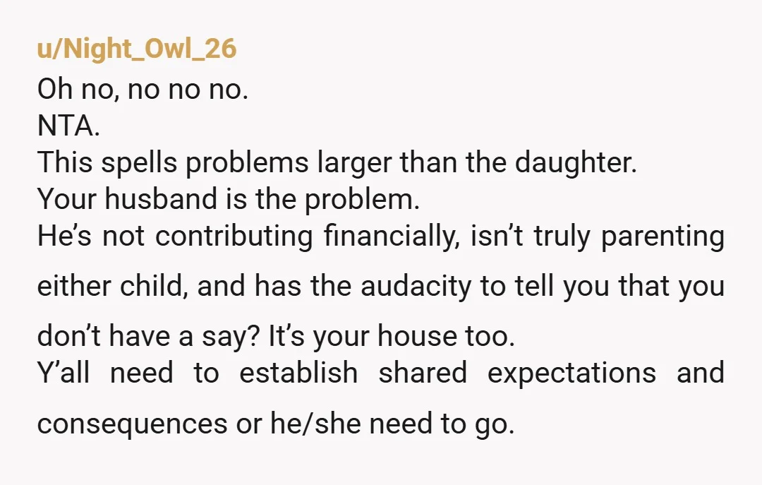 u/Night_Owl_26 Oh no, no no no. NTA. This spells problems larger than the daughter. Your husband is the problem. He’s not contributing financially, isn’t truly parenting either child, and has...