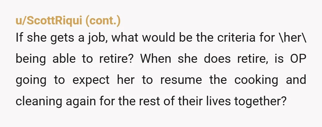 u/Fool_In_Flow
New house-wife fear unlocked: When the husband retires, you don’t.
You have to continue in your role until you die.