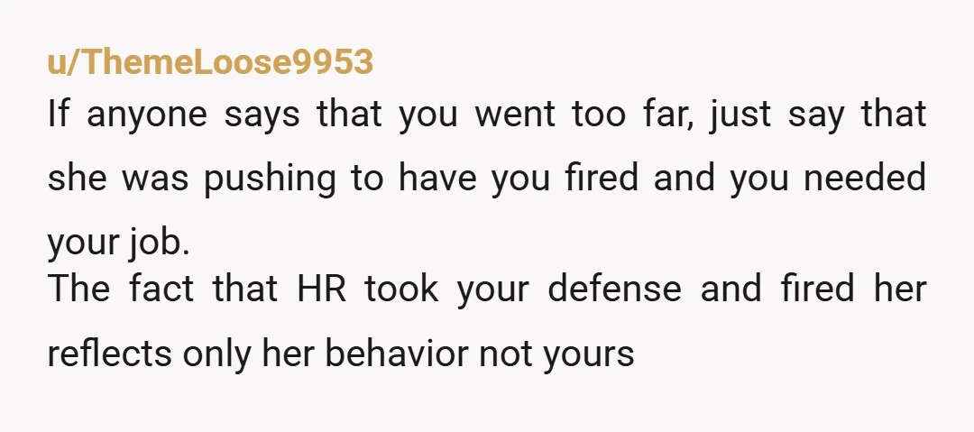 u/ThemeLoose9953 If anyone says that you went too far, just say that she was pushing to have you fired and you needed your job. The fact that HR took your...