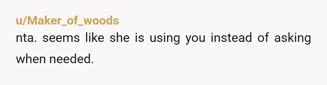 u/Maker_of_woods
nta.  seems like she is using you instead of asking when needed.
