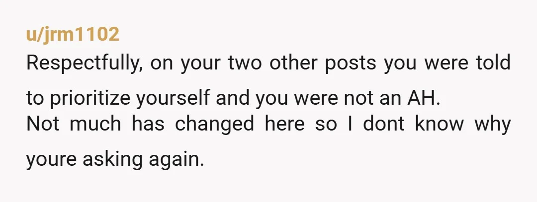u/jrm1102 Respectfully, on your two other posts you were told to prioritize yourself and you were not an AH. Not much has changed here so I dont know why youre...