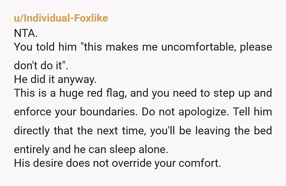 u/Individual-Foxlike NTA.  You told him "this makes me uncomfortable, please don't do it". He did it anyway. This is a huge red flag, and you need to step up and...