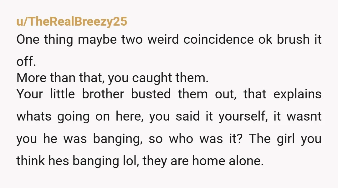 u/TheRealBreezy25 One thing maybe two weird coincidence ok brush it off. More than that, you caught them. Your little brother busted them out, that explains whats going on here, you...