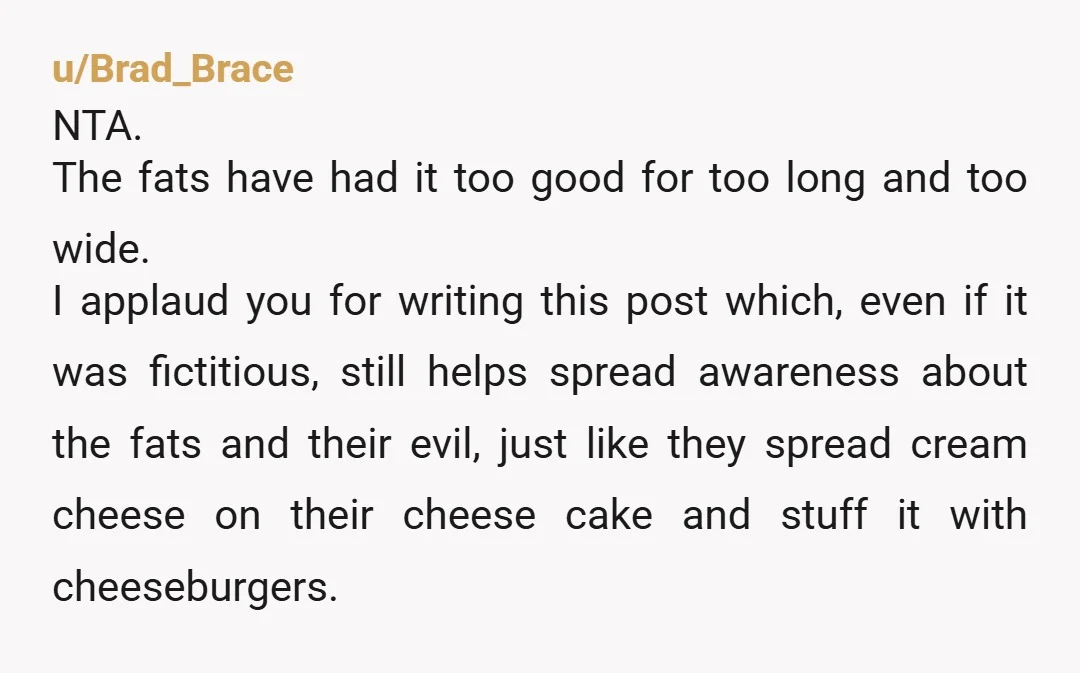 u/Brad_Brace NTA. The fats have had it too good for too long and too wide. I applaud you for writing this post which, even if it was fictitious, still helps...