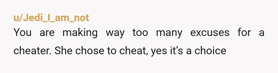 u/Jedi_I_am_not You are making way too many excuses for a cheater. She chose to cheat, yes it’s a choice
