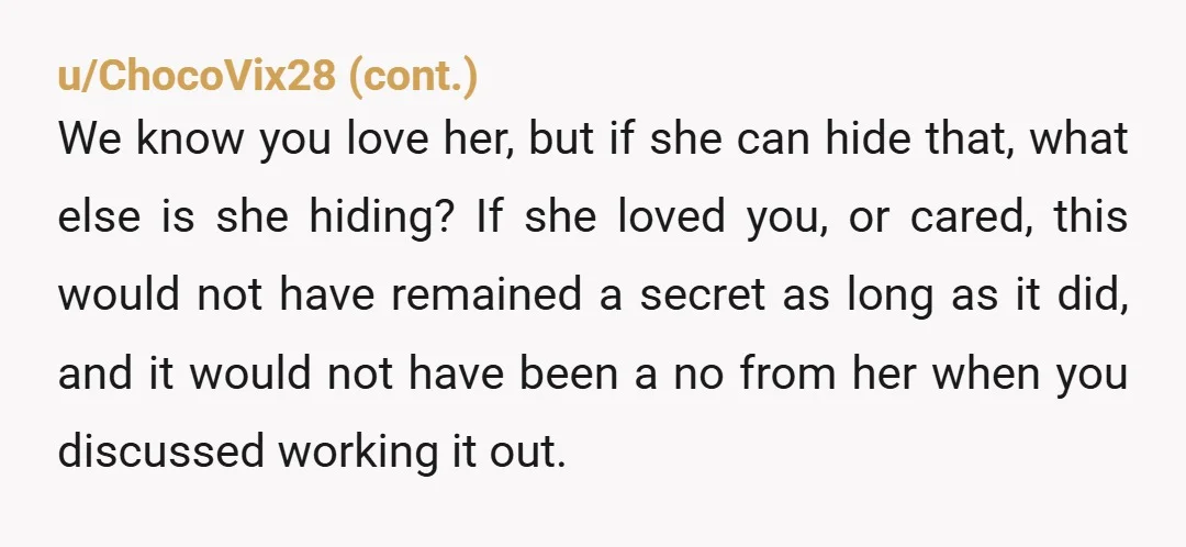 u/UnusualPotato1515 Dude dont beg someone who lied about having a kid to be with you. The two years lie should be enough to lose respect for them. I hate it...