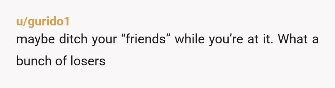 u/gurido1
maybe ditch your “friends” while you’re at it. What a bunch of losers