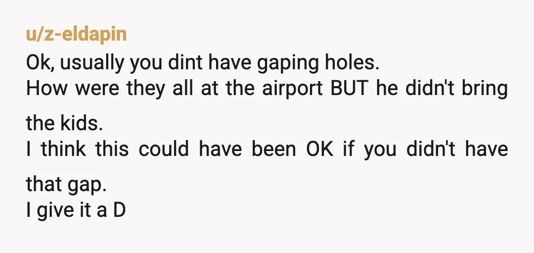 u/z-eldapin Ok, usually you dint have gaping holes. How were they all at the airport BUT he didn't bring the kids. I think this could have been OK if you...