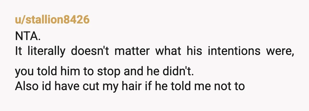 u/stallion8426
NTA.
It literally doesn't matter what his intentions were, you told him to stop and he didn't.
Also id have cut my hair if he told me not to