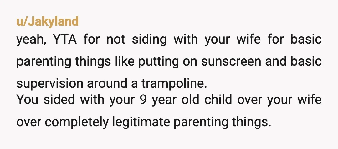 u/earporches YTA. Your wife should change her behavior to conform to a 9-year-old’s preferences?? Maybe she thinks the kid NEEDS supervision on the trampoline. Maybe he actually does. If he...