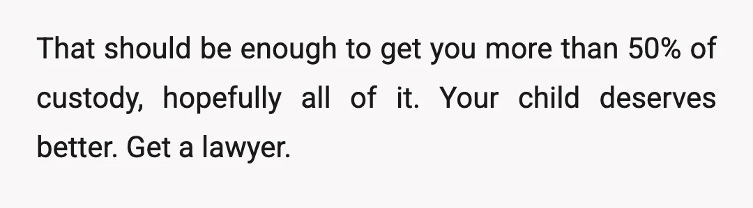 u/Optimal_Shirt6637
You know you’re NTA… you need to figure out full custody though if this is all true.
Seems like you’d have a case for endangerment/neglect.