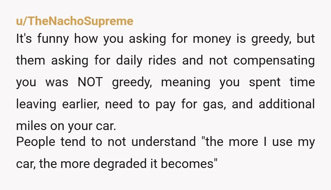 u/TheNachoSupreme It's funny how you asking for money is greedy, but them asking for daily rides and not compensating you was NOT greedy, meaning you spent time leaving earlier, need...