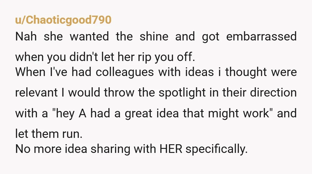 u/Chaoticgood790 Nah she wanted the shine and got embarrassed when you didn't let her rip you off. When I've had colleagues with ideas i thought were relevant I would throw...