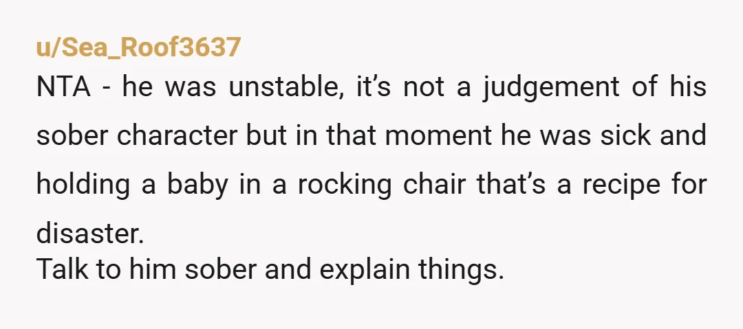 u/Sea_Roof3637 NTA - he was unstable, it’s not a judgement of his sober character but in that moment he was sick and holding a baby in a rocking chair that’s...