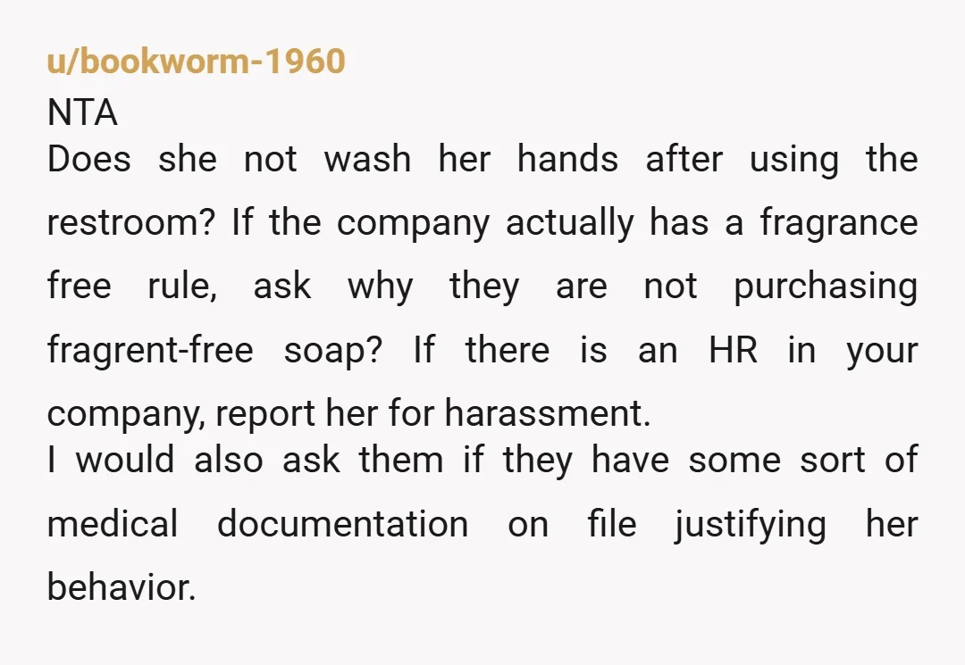 u/bookworm-1960 NTA Does she not wash her hands after using the restroom? If the company actually has a fragrance free rule, ask why they are not purchasing fragrent-free soap? If...