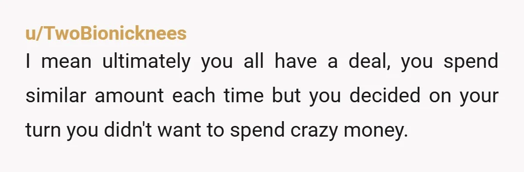 u/TwoBionicknees I mean ultimately you all have a deal, you spend similar amount each time but you decided on your turn you didn't want to spend crazy money. It might...
