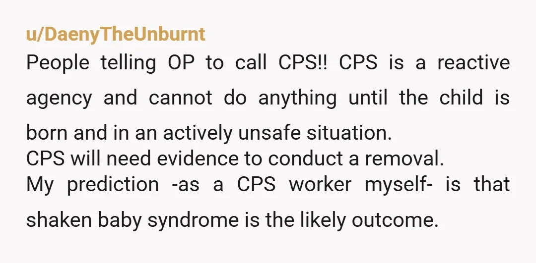 u/DaenyTheUnburnt People telling OP to call CPS!! CPS is a reactive agency and cannot do anything until the child is born and in an actively unsafe situation. CPS will need...