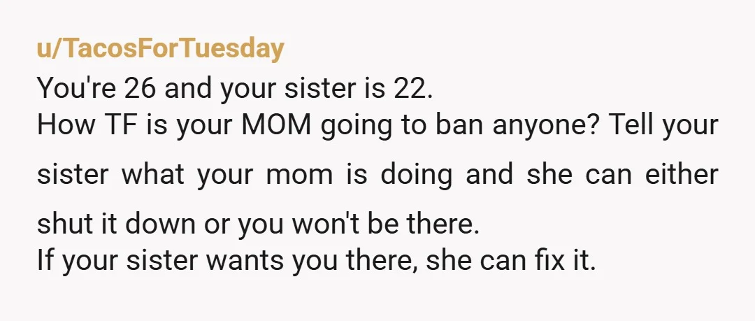 u/TacosForTuesday You're 26 and your sister is 22. How TF is your MOM going to ban anyone? Tell your sister what your mom is doing and she can either shut...