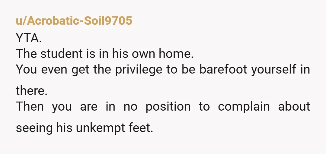 u/whatswrongwithfolks
YTA- you’re way out of line asking this when you don’t do the same.
Stop staring at the kid’s feet and focus on your actual job tutoring him.