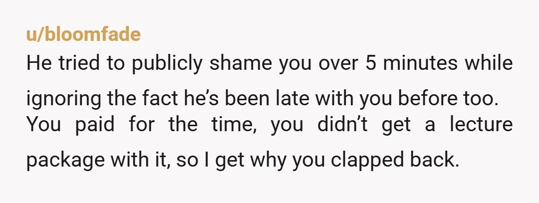 u/bloomfade He tried to publicly shame you over 5 minutes while ignoring the fact he’s been late with you before too. You paid for the time, you didn’t get a...