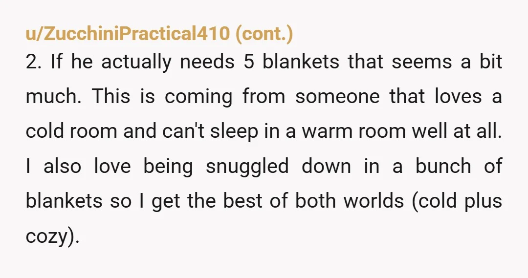 u/BirthdayHeavy2178 NAH if your sleeping requirements are that different, sleep in different rooms. You can still cuddle and canoodle and spend time with each other, but when it comes to...