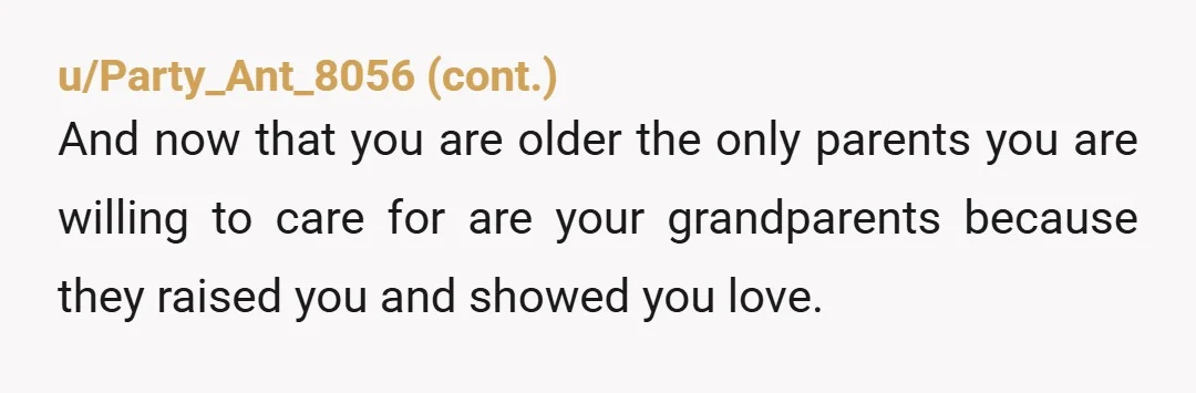 u/DameStorm I'm interested in what your grandparents think. They were there with you for each heartbreak. I'm sure your parents will gaslight you and tell you, you don't remember well...