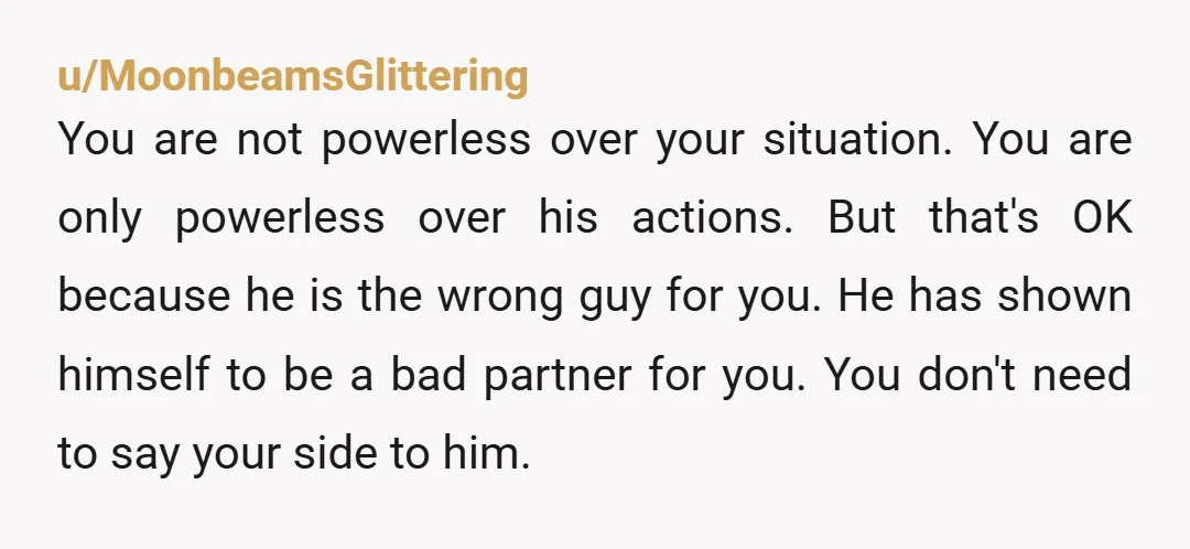 u/MoonbeamsGlittering You are not powerless over your situation. You are only powerless over his actions. But that's OK because he is the wrong guy for you. He has shown himself...