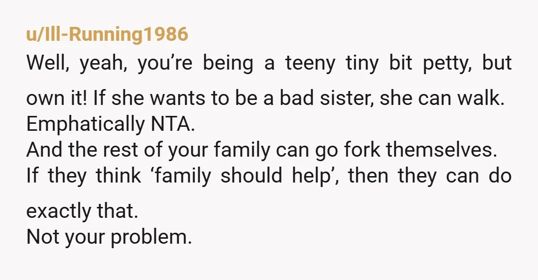 u/Ill-Running1986 Well, yeah, you’re being a teeny tiny bit petty, but own it! If she wants to be a bad sister, she can walk. Emphatically NTA.  And the rest of...