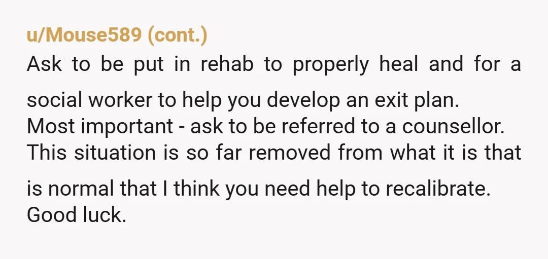 u/Rebellem54 Record her tantrums. And play them in front of her with your doctor's on why you need to go to rehab. That's abuse and they won't release you to...